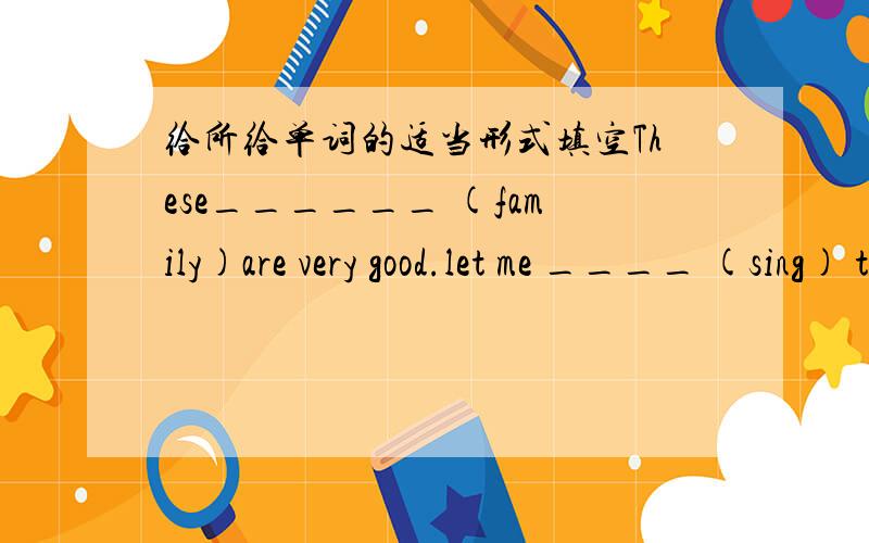 给所给单词的适当形式填空These______ (family)are very good.let me ____ (sing) the ABC song and let Tom____ (dance)3.It___(sound)fun.4.Does she___(play) soccer game 6.Are those his ____ (photo)7.I thank_____ (they) for the good things.8.My