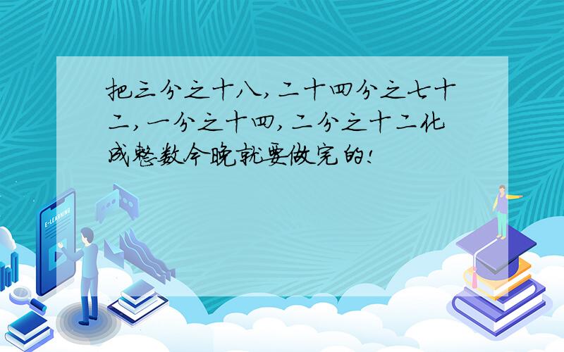 把三分之十八,二十四分之七十二,一分之十四,二分之十二化成整数今晚就要做完的!