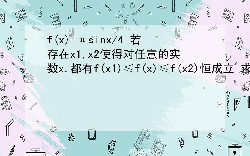 f(x)=πsinx/4 若存在x1,x2使得对任意的实数x,都有f(x1)≤f(x)≤f(x2)恒成立 求|x1-x2|最小值