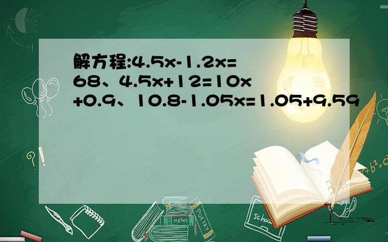 解方程:4.5x-1.2x=68、4.5x+12=10x+0.9、10.8-1.05x=1.05+9.59