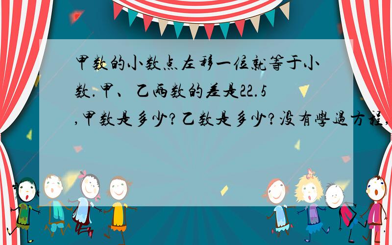 甲数的小数点左移一位就等于小数.甲、乙两数的差是22.5,甲数是多少?乙数是多少?没有学过方程,和小数除法,