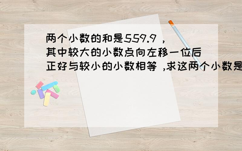 两个小数的和是559.9 ,其中较大的小数点向左移一位后正好与较小的小数相等 ,求这两个小数是多少?