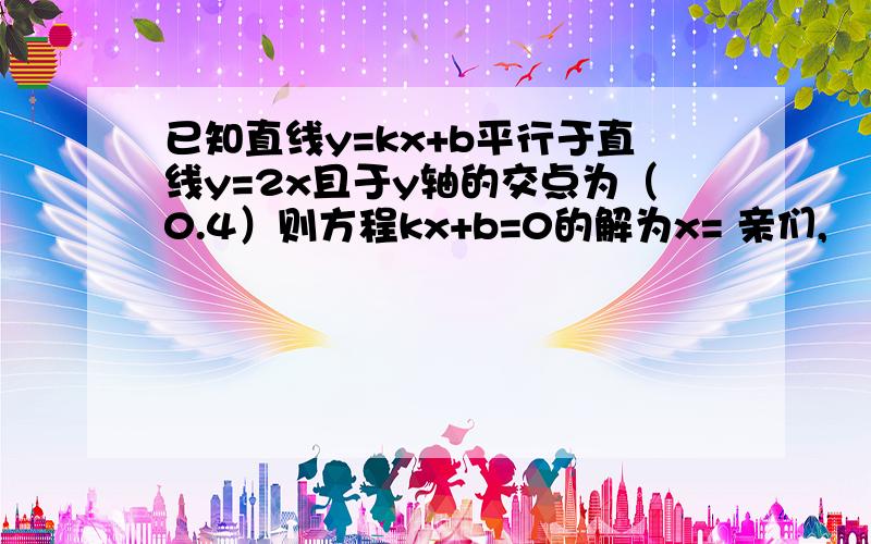 已知直线y=kx+b平行于直线y=2x且于y轴的交点为（0.4）则方程kx+b=0的解为x= 亲们,