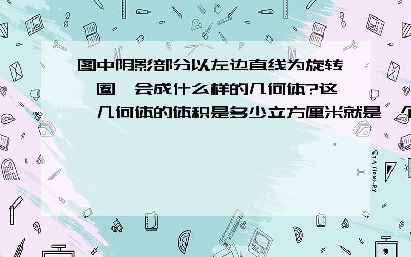 图中阴影部分以左边直线为旋转一圈,会成什么样的几何体?这一几何体的体积是多少立方厘米就是一个直角三角形在一个长方形上长方形的长为4厘米宽为3厘米三角形的高加起来为9厘米