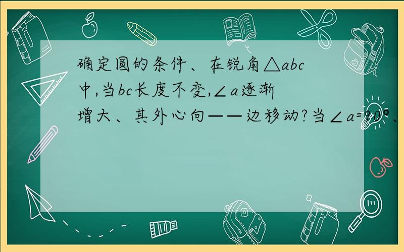 确定圆的条件、在锐角△abc中,当bc长度不变,∠a逐渐增大、其外心向——边移动?当∠a=90°、外心位置是——?