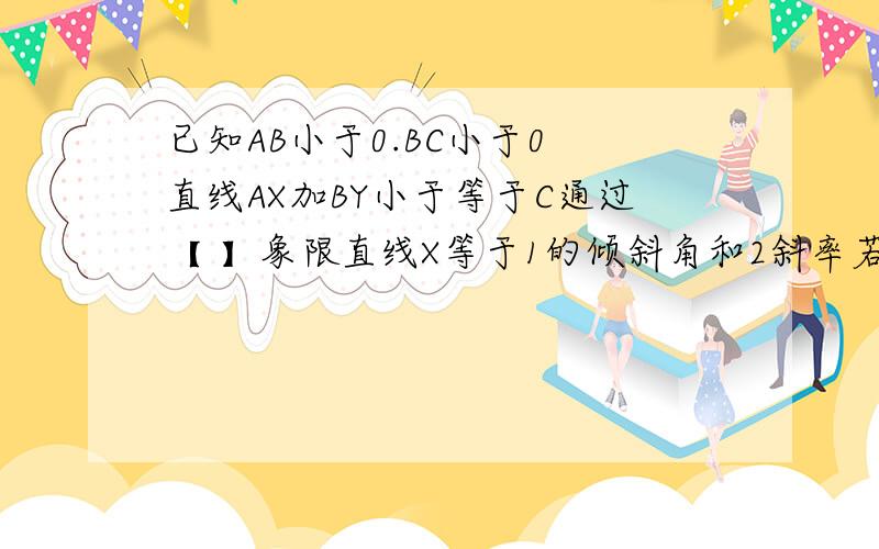 已知AB小于0.BC小于0 直线AX加BY小于等于C通过【 】象限直线X等于1的倾斜角和2斜率若A[负2.3】B【3.负2】C【二分之一.M】三点共线求M直线X等于1的倾斜角和斜率若A[负2.3】B【3.负2】C【二分之一.