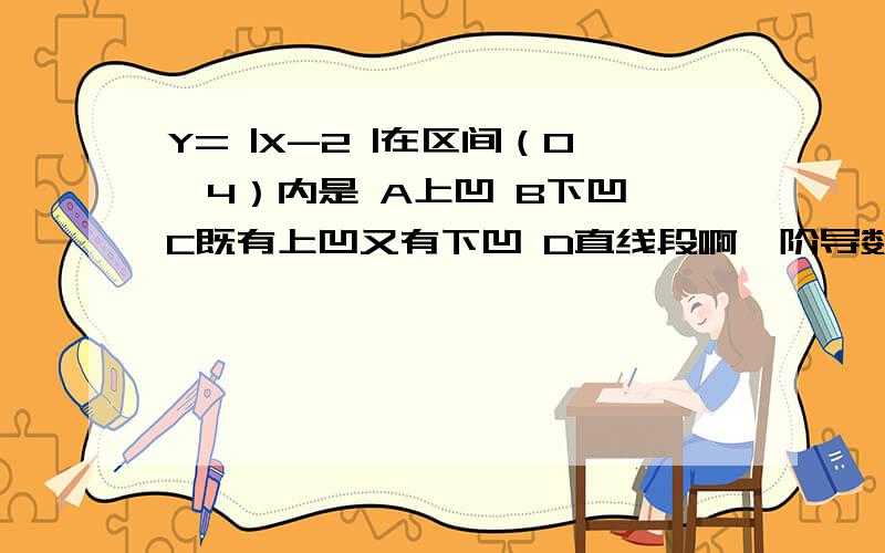 Y= |X-2 |在区间（0,4）内是 A上凹 B下凹 C既有上凹又有下凹 D直线段啊一阶导数一个是1,一个是-1,二阶都是0 网上有说D的,有说C的,到底是几啊?