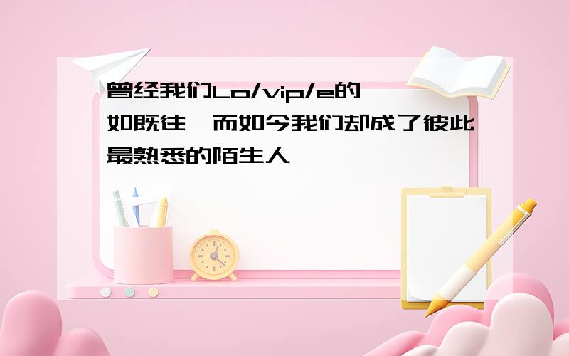 曾经我们Lo/vip/e的一如既往、而如今我们却成了彼此最熟悉的陌生人