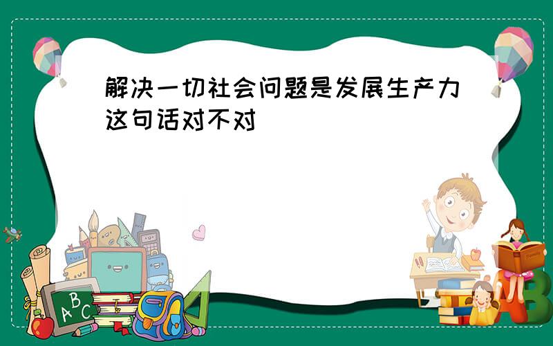 解决一切社会问题是发展生产力这句话对不对