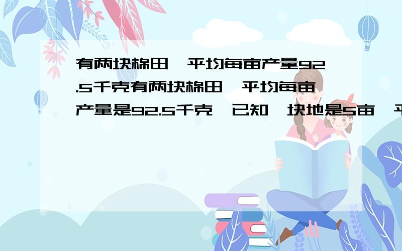 有两块棉田,平均每亩产量92.5千克有两块棉田,平均每亩产量是92.5千克,已知一块地是5亩,平均每亩产量是101.5千克；另一块田平均每亩产量是85千克.这块田是多少亩?