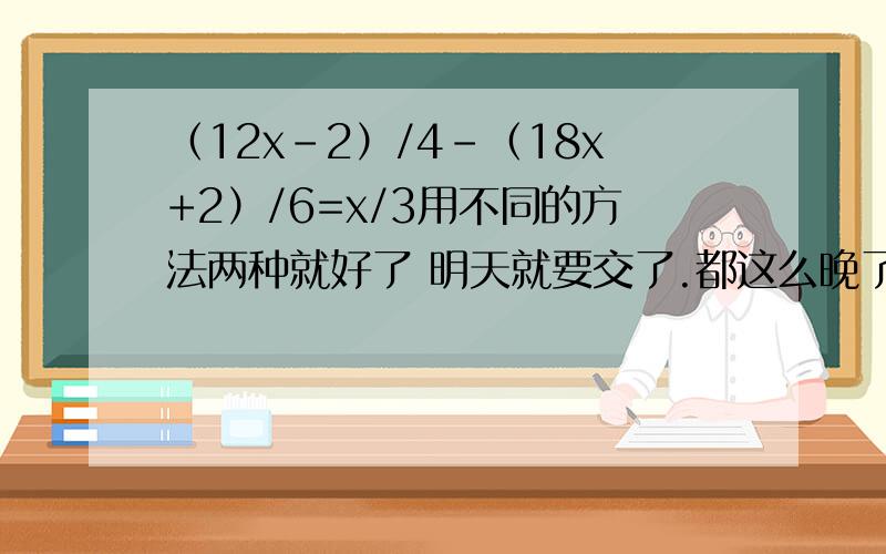 （12x-2）/4-（18x+2）/6=x/3用不同的方法两种就好了 明天就要交了.都这么晚了.