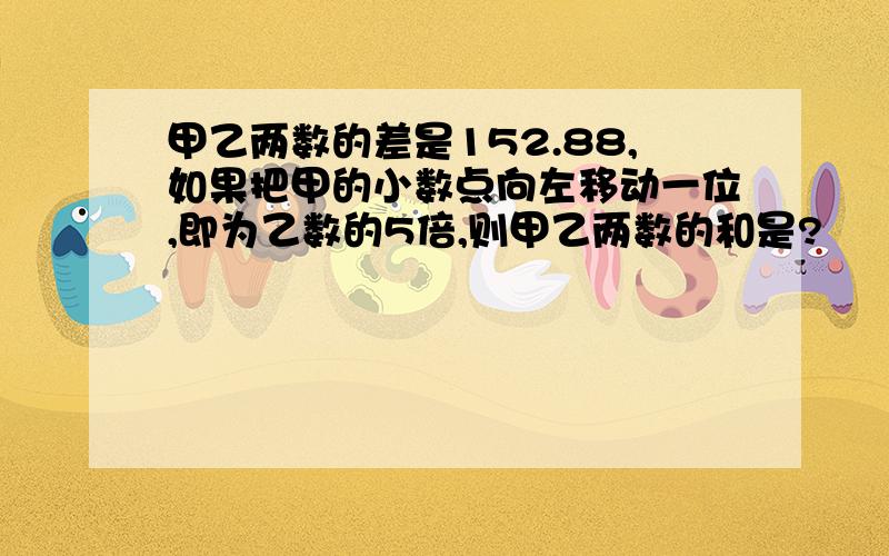 甲乙两数的差是152.88,如果把甲的小数点向左移动一位,即为乙数的5倍,则甲乙两数的和是?