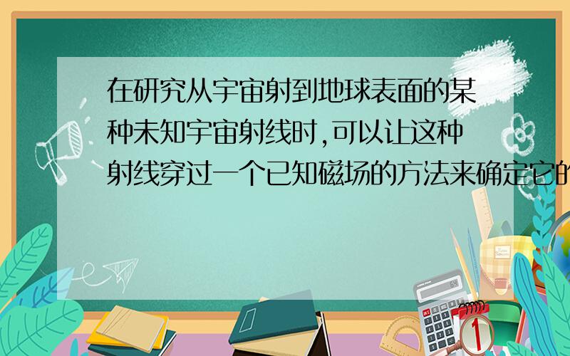 在研究从宇宙射到地球表面的某种未知宇宙射线时,可以让这种射线穿过一个已知磁场的方法来确定它的带电性质,在国际裥空间站上,瑞士研制的直径为1m,高0.8m,重21t的圆柱形磁体,它的任务就