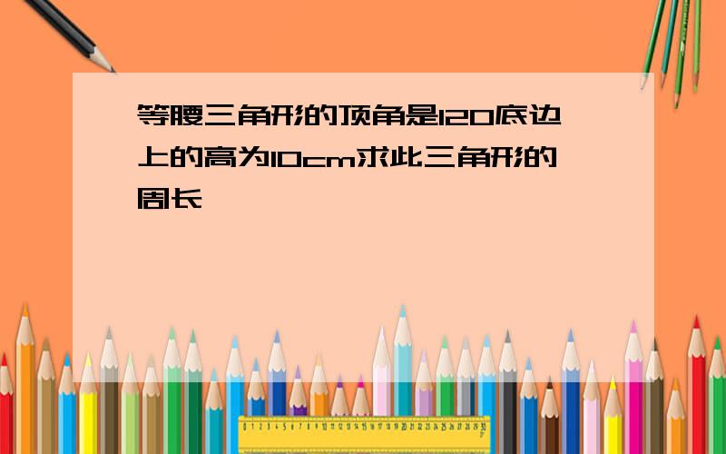 等腰三角形的顶角是120底边上的高为10cm求此三角形的周长