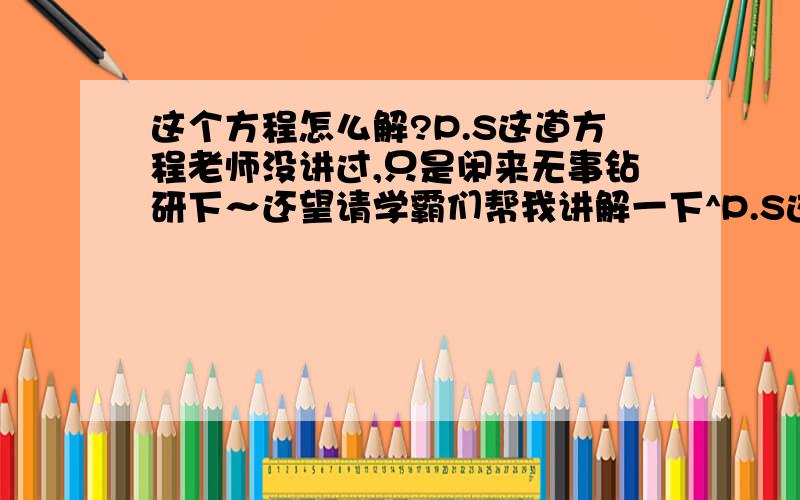 这个方程怎么解?P.S这道方程老师没讲过,只是闲来无事钻研下～还望请学霸们帮我讲解一下^P.S这道方程老师没讲过,只是闲来无事钻研下～