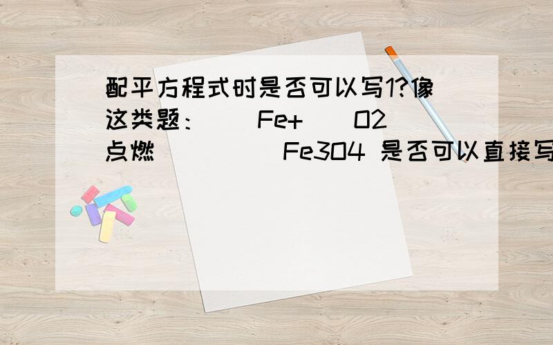 配平方程式时是否可以写1?像这类题：()Fe+（）O2_点燃___（）Fe3O4 是否可以直接写成(3)Fe+（2）O2_点燃___（1）Fe3O4 配平时可否写1?最低只能写多少?求教,那最简的话可不可以写1？