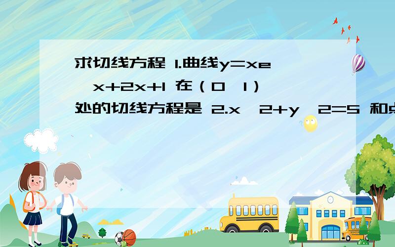 求切线方程 1.曲线y=xe^x+2x+1 在（0,1）处的切线方程是 2.x^2+y^2=5 和点（1,2）,过A且与圆相切的直线与两坐标轴围城的三角形的面积是