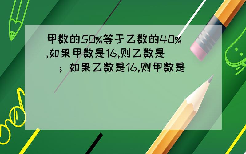 甲数的50%等于乙数的40%,如果甲数是16,则乙数是（）；如果乙数是16,则甲数是（）