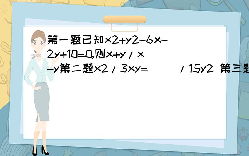 第一题已知x2+y2-6x-2y+10=0,则x+y/x-y第二题x2/3xy=( )/15y2 第三题6x/8x（y-1）2=（ ）/24（y-1）3