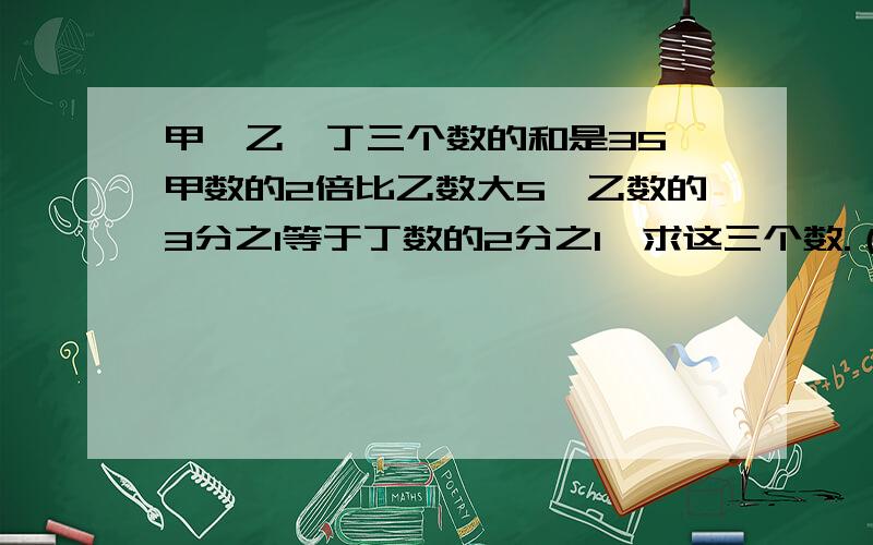 甲、乙、丁三个数的和是35,甲数的2倍比乙数大5,乙数的3分之1等于丁数的2分之1,求这三个数.（用三元一次方程的解,注意：