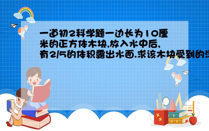 一道初2科学题一边长为10厘米的正方体木块,放入水中后,有2/5的体积露出水面.求该木块受到的浮力.