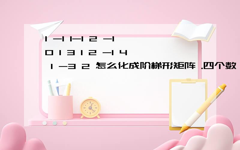 1 -1 1-1 2 -1 0 1 3 1 2 -1 4 1 -3 2 怎么化成阶梯形矩阵 .四个数一行。