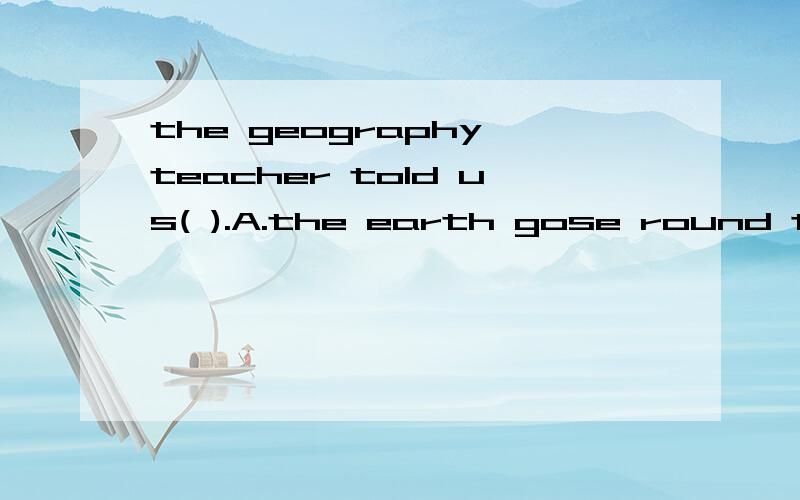 the geography teacher told us( ).A.the earth gose round the sunB.the earth went round the sun C.if the earth gose round th sun.D.if the earth went round the sun.答案和原因,