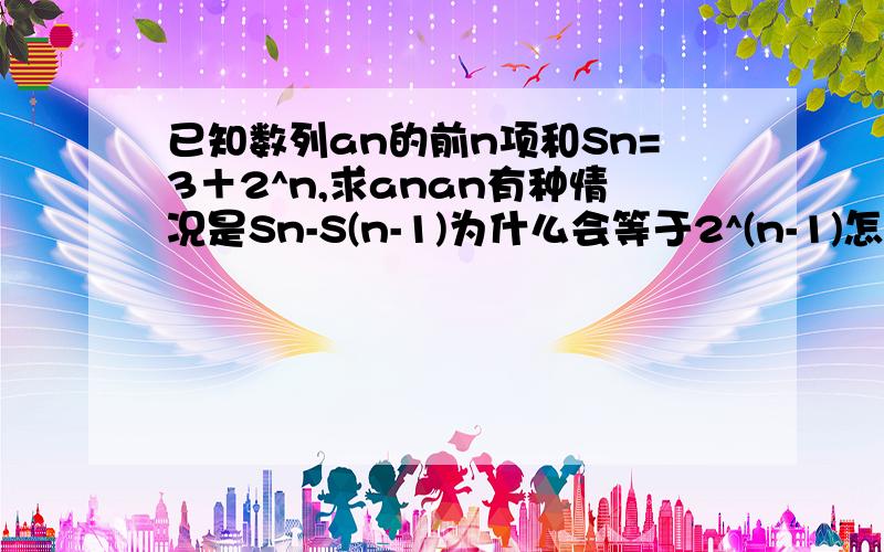 已知数列an的前n项和Sn=3＋2^n,求anan有种情况是Sn-S(n-1)为什么会等于2^(n-1)怎么算的啊