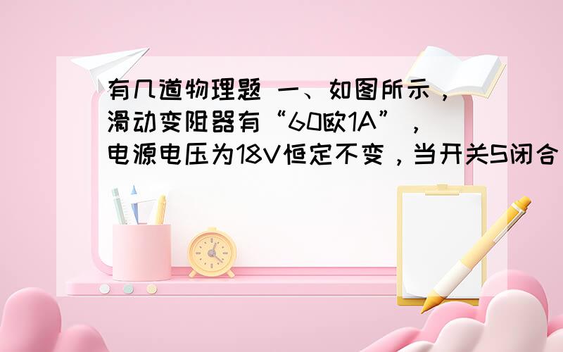 有几道物理题 一、如图所示，滑动变阻器有“60欧1A”，电源电压为18V恒定不变，当开关S闭合后，电流表示数为0.5A，电压表示数为5V求：（1）这时滑动变阻器的有效电阻值？（2）若电流表