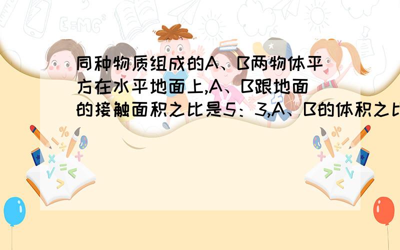 同种物质组成的A、B两物体平方在水平地面上,A、B跟地面的接触面积之比是5：3,A、B的体积之比是2：1,则A、B对地面的压强之比是?