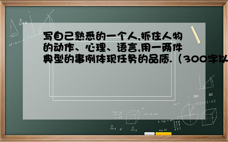 写自己熟悉的一个人,抓住人物的动作、心理、语言,用一两件典型的事例体现任务的品质.（300字以上）要像一个小学生写的、写的好、多加财富值