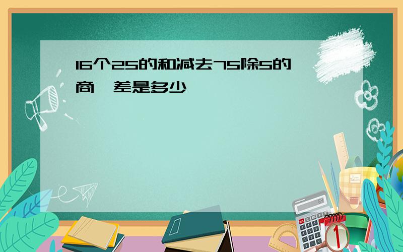 16个25的和减去75除5的商,差是多少