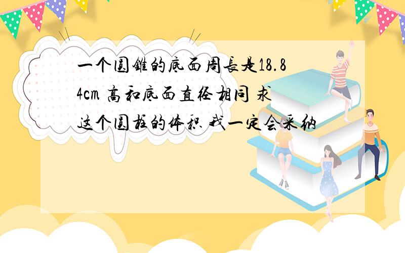 一个圆锥的底面周长是18.84cm 高和底面直径相同 求这个圆柱的体积 我一定会采纳