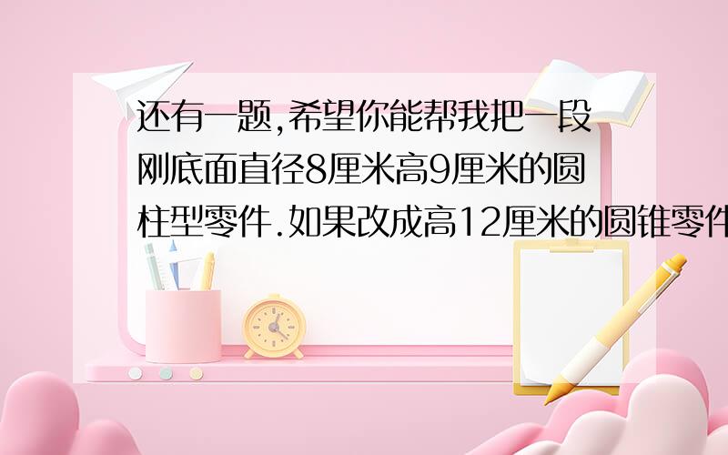 还有一题,希望你能帮我把一段刚底面直径8厘米高9厘米的圆柱型零件.如果改成高12厘米的圆锥零件,那么零件底面积是多少