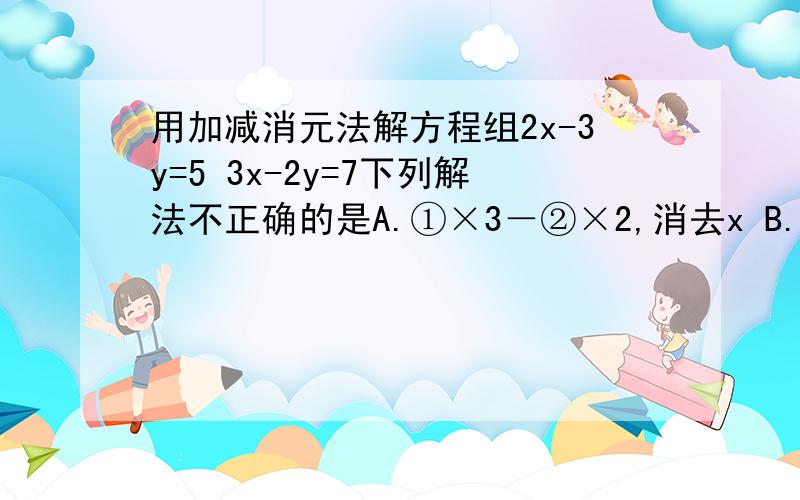 用加减消元法解方程组2x-3y=5 3x-2y=7下列解法不正确的是A.①×3－②×2,消去x B.①×2－②×3,消去y C若方程组2x-my=2 x-3y=3 无解则m的值为C.①×（-3）+②×2，消去xD.①×2－②×（-3），消去y