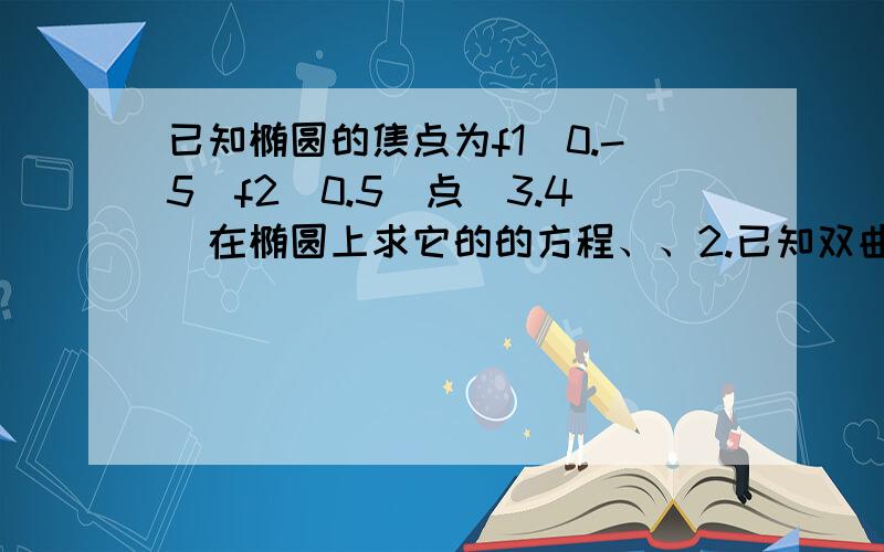 已知椭圆的焦点为f1(0.-5)f2(0.5)点(3.4)在椭圆上求它的的方程、、2.已知双曲线的顶点间的距离为6.渐近线方程为Y=±3/2x求它的方程