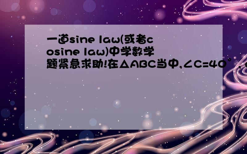 一道sine law(或者cosine law)中学数学题紧急求助!在△ABC当中,∠C=40°, c=35cm, b=40cm, 求 ∠A (有两个答案） 以及 ∠B （也有两个答案）.请帮帮忙!谢谢!尽快!