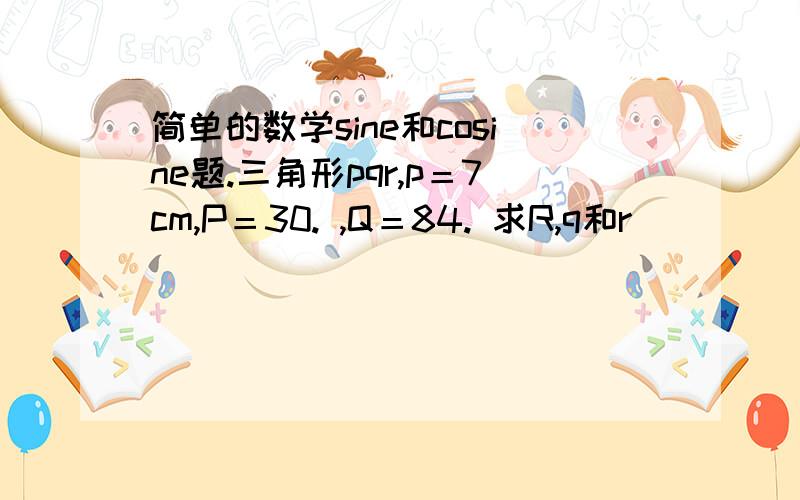 简单的数学sine和cosine题.三角形pqr,p＝7cm,P＝30. ,Q＝84. 求R,q和r