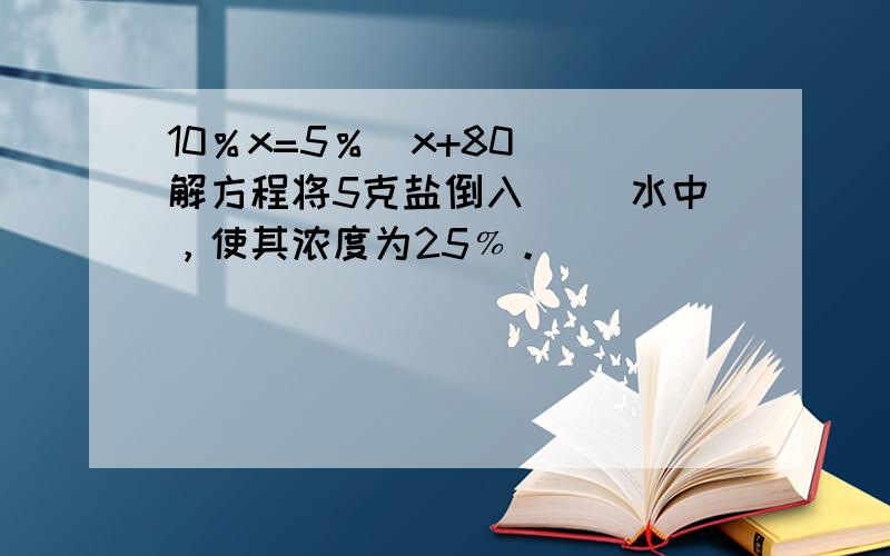 10％x=5％(x+80) 解方程将5克盐倒入（ ）水中，使其浓度为25﹪。