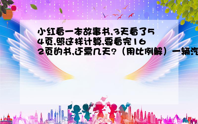 小红看一本故事书,3天看了54页,照这样计算,要看完162页的书,还需几天?（用比例解）一辆汽车从甲地开往乙地.汽车由上午8点10分别出发到10点10分,行了路程与全程的比是2：5,第三小时行了105