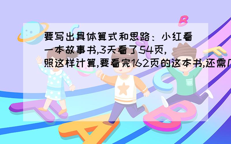 要写出具体算式和思路：小红看一本故事书,3天看了54页,照这样计算,要看完162页的这本书,还需几天?有一个等腰三角形,它的两个角的度数比是1：2,这个三角形按角分类可能是什么三角形?织布