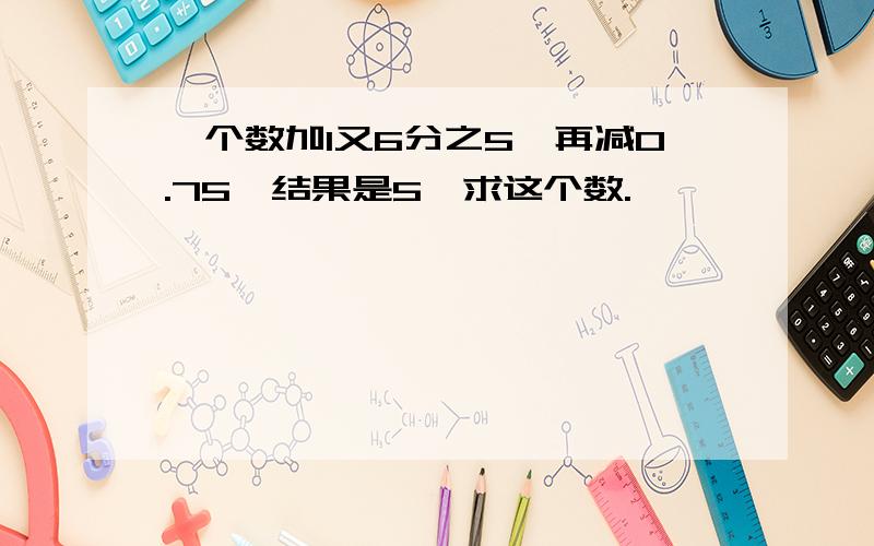 一个数加1又6分之5,再减0.75,结果是5,求这个数.