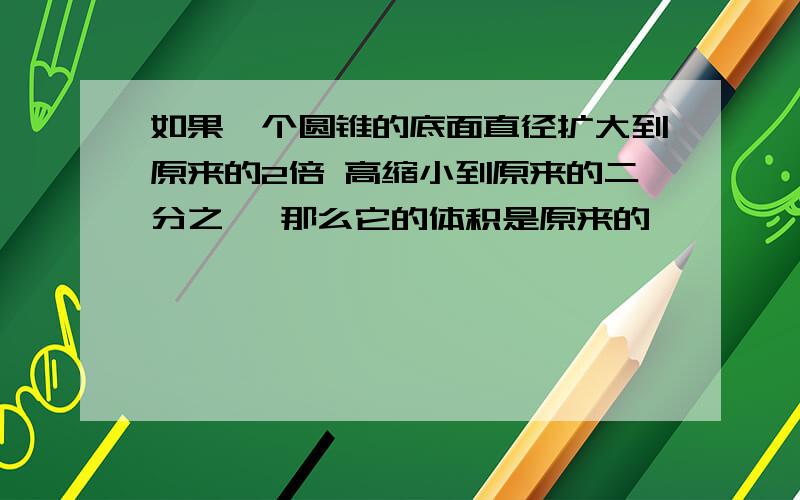 如果一个圆锥的底面直径扩大到原来的2倍 高缩小到原来的二分之一 那么它的体积是原来的