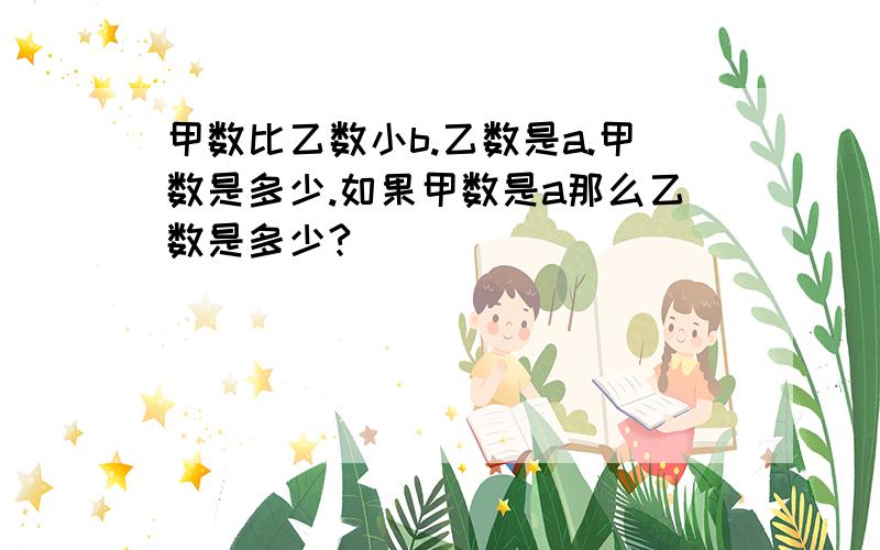 甲数比乙数小b.乙数是a.甲数是多少.如果甲数是a那么乙数是多少?