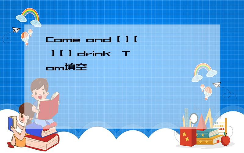 Come and [ ] [ ] [ ] drink,Tom填空