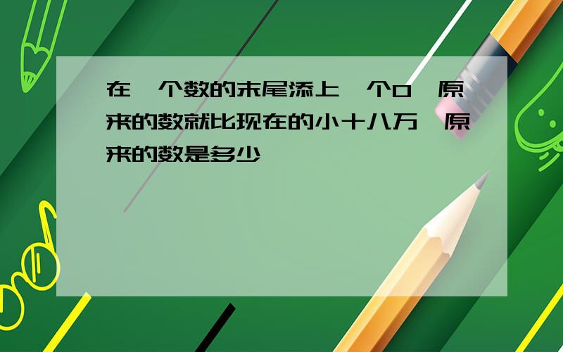 在一个数的末尾添上一个0,原来的数就比现在的小十八万,原来的数是多少