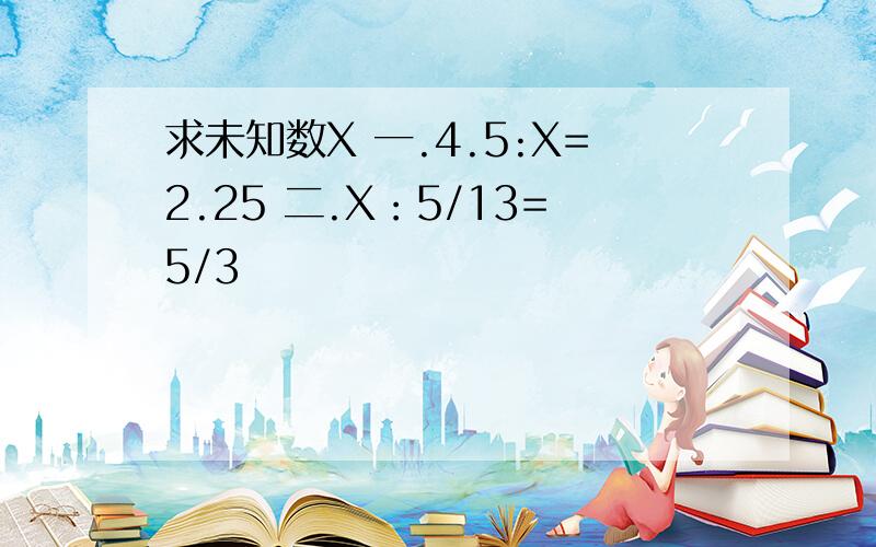 求未知数X 一.4.5:X=2.25 二.X：5/13=5/3