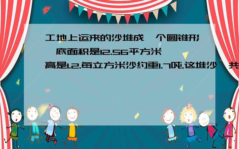 工地上运来的沙堆成一个圆锥形,底面积是12.56平方米,高是1.2.每立方米沙约重1.7吨.这堆沙一共有多少吨?急.