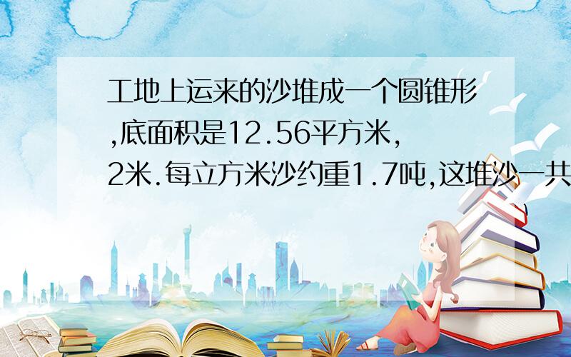 工地上运来的沙堆成一个圆锥形,底面积是12.56平方米,2米.每立方米沙约重1.7吨,这堆沙一共多少吨?对不起，我忘了说。得数要保留整吨