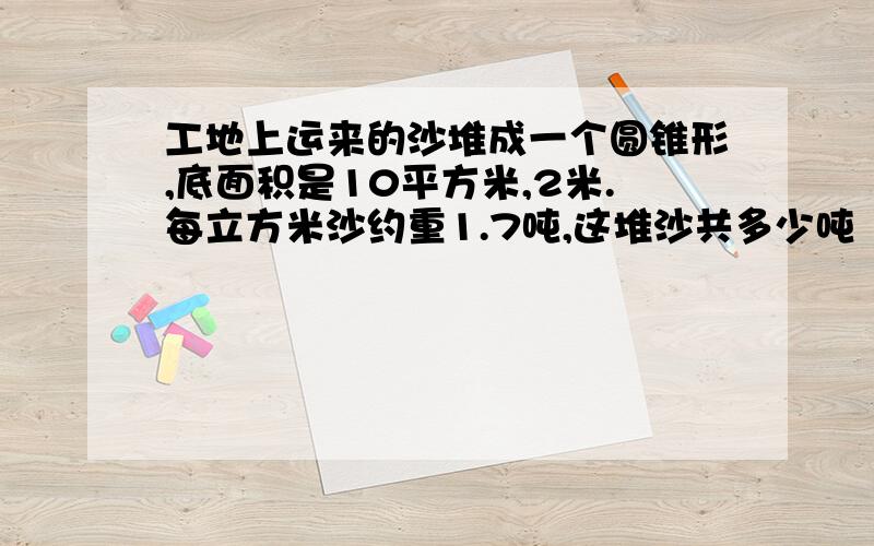 工地上运来的沙堆成一个圆锥形,底面积是10平方米,2米.每立方米沙约重1.7吨,这堆沙共多少吨